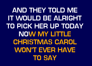 AND THEY TOLD ME
IT WOULD BE ALRIGHT
T0 PICK HER UP TODAY

NOW MY LITI'LE
CHRISTMAS CAROL
WON'T EVER HAVE

TO SAY