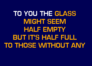 TO YOU THE GLASS
MIGHT SEEM
HALF EMPTY
BUT ITS HALF FULL
TO THOSE WITHOUT ANY