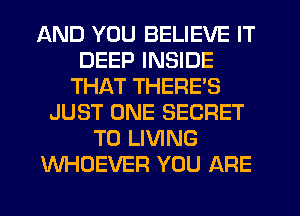 AND YOU BELIEVE IT
DEEP INSIDE
THAT THERES
JUST ONE SECRET
T0 LIVING
WHOEVER YOU ARE