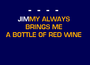 JIMMY ALWAYS
BRINGS ME

A BOTTLE OF RED WNE