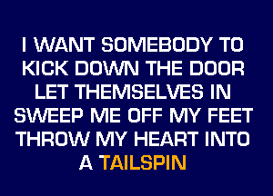 I WANT SOMEBODY T0
KICK DOWN THE DOOR
LET THEMSELVES IN
SWEEP ME OFF MY FEET
THROW MY HEART INTO
A TAILSPIN