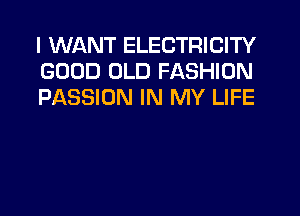 I WANT ELECTRICITY
GOOD OLD FASHION
PASSION IN MY LIFE