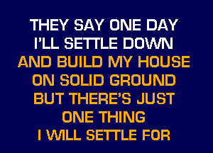 THEY SAY ONE DAY
I'LL SETTLE DOWN
AND BUILD MY HOUSE
ON SOLID GROUND
BUT THERE'S JUST

ONE THING
I VUILL SETTLE FOR
