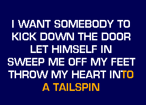 I WANT SOMEBODY T0
KICK DOWN THE DOOR
LET HIMSELF IN
SWEEP ME OFF MY FEET
THROW MY HEART INTO
A TAILSPIN