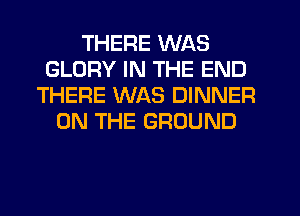 THERE WAS
GLORY IN THE END
THERE WAS DINNER
ON THE GROUND