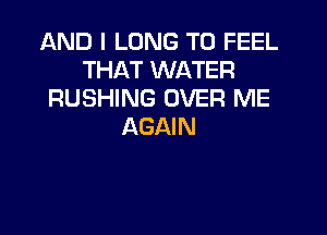 AND I LONG T0 FEEL
THAT WATER
RUSHING OVER ME

AGAIN