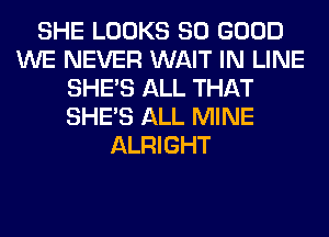 SHE LOOKS SO GOOD
WE NEVER WAIT IN LINE
SHE'S ALL THAT
SHE'S ALL MINE
ALRIGHT