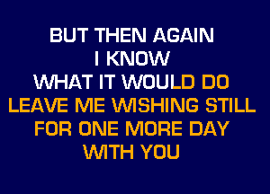 BUT THEN AGAIN
I KNOW
WHAT IT WOULD DO
LEAVE ME WISHING STILL
FOR ONE MORE DAY
WITH YOU