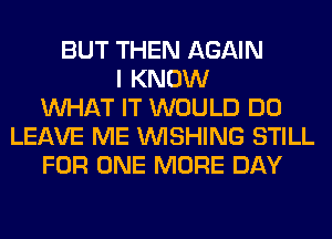 BUT THEN AGAIN
I KNOW
WHAT IT WOULD DO
LEAVE ME WISHING STILL
FOR ONE MORE DAY