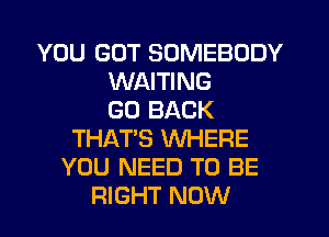 YOU GOT SOMEBODY
WAITING
GO BACK
THAT'S WHERE
YOU NEED TO BE
RIGHT NOW