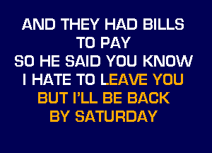 AND THEY HAD BILLS
TO PAY
SO HE SAID YOU KNOW
I HATE TO LEAVE YOU
BUT I'LL BE BACK
BY SATURDAY