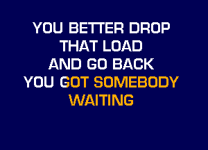 YOU BETTER DROP
THAT LOAD
AND GO BACK
YOU GOT SOMEBODY
WAITING