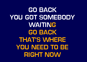 GO BACK
YOU GOT SOMEBODY
WAITING
GO BACK
THAT'S WHERE
YOU NEED TO BE
RIGHT NOW