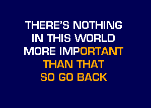 THERE'S NOTHING
IN THIS WORLD
MORE IMPORTANT
THAN THAT
80 GO BACK

g