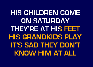 HIS CHILDREN COME
ON SATURDAY
THEY'RE AT HIS FEET
HIS GRANDKIDS PLAY
ITS SAD THEY DON'T
KNOW HIM AT ALL
