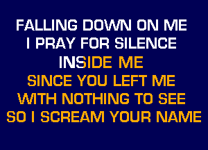 FALLING DOWN ON ME
I PRAY FOR SILENCE
INSIDE ME
SINCE YOU LEFT ME
WITH NOTHING TO SEE
SO I SCREAM YOUR NAME