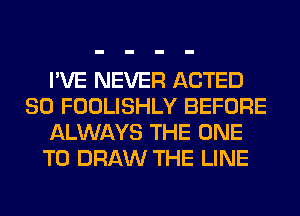 I'VE NEVER ACTED
SO FOOLISHLY BEFORE
ALWAYS THE ONE
TO DRAW THE LINE