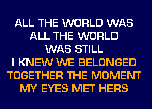 ALL THE WORLD WAS
ALL THE WORLD
WAS STILL
I KNEW WE BELONGED
TOGETHER THE MOMENT
MY EYES MET HERS