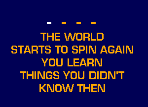 THE WORLD
STARTS T0 SPIN AGAIN
YOU LEARN
THINGS YOU DIDN'T
KNOW THEN
