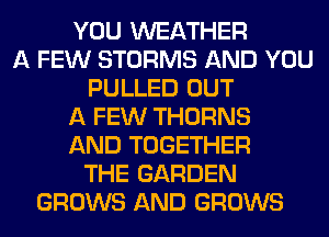 YOU WEATHER
A FEW STORMS AND YOU
PULLED OUT
A FEW THORNS
AND TOGETHER
THE GARDEN
GROWS AND GROWS