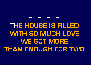 THE HOUSE IS FILLED
WITH SO MUCH LOVE
WE GOT MORE
THAN ENOUGH FOR TWO