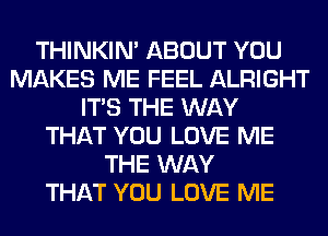 THINKIM ABOUT YOU
MAKES ME FEEL ALRIGHT
ITS THE WAY
THAT YOU LOVE ME
THE WAY
THAT YOU LOVE ME