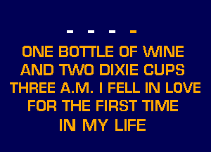ONE BOTTLE 0F WINE

AND TWO DIXIE CUPS
THREE A.M. l FELL IN LOVE

FOR THE FIRST TIME
IN MY LIFE