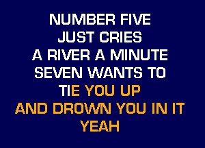 NUMBER FIVE
JUST CRIES
A RIVER A MINUTE
SEVEN WANTS TO
TIE YOU UP
AND BROWN YOU IN IT
YEAH