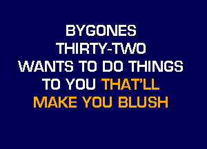 BYGONES
THIRTY-TWO
WANTS TO DO THINGS
TO YOU THATLL
MAKE YOU BLUSH