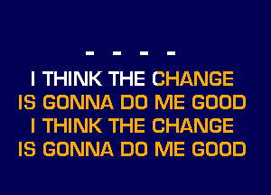 I THINK THE CHANGE
IS GONNA DO ME GOOD
I THINK THE CHANGE
IS GONNA DO ME GOOD