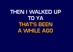 THEN I WALKED UP
TO YA
THATS BEEN

A 'Wl-IILE AGO