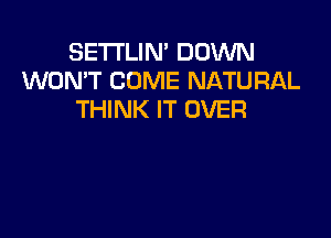 SETI'LIN' DOWN
WON'T COME NATURAL
THINK IT OVER