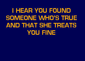 I HEAR YOU FOUND
SOMEONE WHO'S TRUE
AND THAT SHE TREATS

YOU FINE