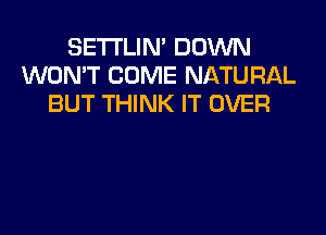 SETI'LIN' DOWN
WON'T COME NATURAL
BUT THINK IT OVER