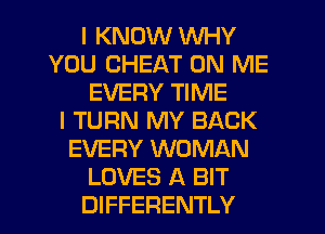 I KNOW WHY
YOU CHEAT ON ME
EVERY TIME
I TURN MY BACK
EVERY WOMAN
LOVES A BIT
DIFFERENTLY