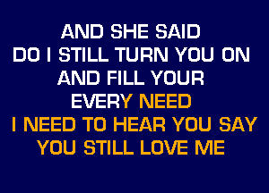 AND SHE SAID
DO I STILL TURN YOU ON
AND FILL YOUR
EVERY NEED
I NEED TO HEAR YOU SAY
YOU STILL LOVE ME