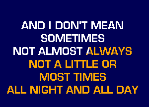 AND I DON'T MEAN
SOMETIMES
NOT ALMOST ALWAYS
NOT A LITTLE 0R
MOST TIMES
ALL NIGHT AND ALL DAY