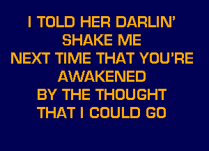 I TOLD HER DARLIN'
SHAKE ME
NEXT TIME THAT YOU'RE
AWAKENED
BY THE THOUGHT
THAT I COULD GO