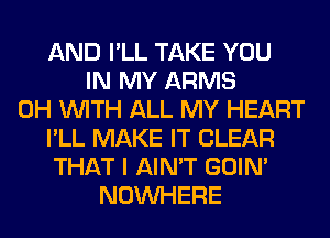 AND I'LL TAKE YOU
IN MY ARMS
0H WITH ALL MY HEART
I'LL MAKE IT CLEAR
THAT I AIN'T GOIN'
NOUVHERE