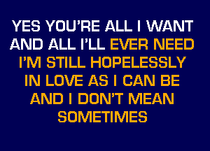 YES YOU'RE ALL I WANT
AND ALL I'LL EVER NEED
I'M STILL HOPELESSLY
IN LOVE AS I CAN BE
AND I DON'T MEAN
SOMETIMES