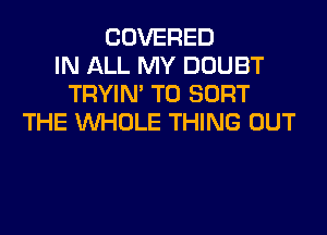 COVERED
IN ALL MY DOUBT
TRYIN' T0 SORT
THE WHOLE THING OUT