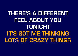 THERE'S A DIFFERENT
FEEL ABOUT YOU
TONIGHT
ITS GOT ME THINKING
LOTS OF CRAZY THINGS