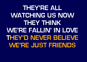 THEY'RE ALL
WATCHING US NOW
THEY THINK
WERE FALLIM IN LOVE
THEY'D NEVER BELIEVE
WERE JUST FRIENDS