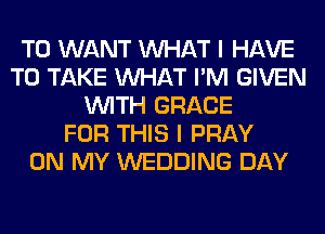 T0 WANT WHAT I HAVE
TO TAKE WHAT I'M GIVEN
WITH GRACE
FOR THIS I PRAY
ON MY WEDDING DAY