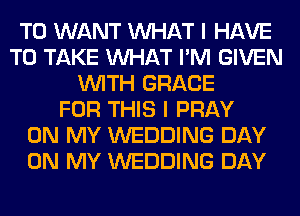 T0 WANT WHAT I HAVE
TO TAKE WHAT I'M GIVEN
WITH GRACE
FOR THIS I PRAY
ON MY WEDDING DAY
ON MY WEDDING DAY