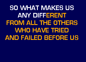 SO WHAT MAKES US
ANY DIFFERENT
FROM ALL THE OTHERS
WHO HAVE TRIED
AND FAILED BEFORE US
