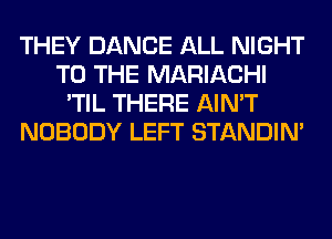 THEY DANCE ALL NIGHT
TO THE MARIACHI
'TIL THERE AIN'T
NOBODY LEFT STANDIN'