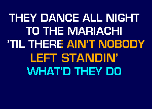 THEY DANCE ALL NIGHT
TO THE MARIACHI
'TIL THERE AIN'T NOBODY
LEFT STANDIN'
VVHATD THEY DO