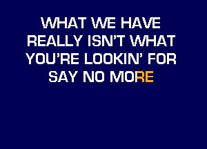 WHAT WE HAVE
REALLY ISN'T WHAT
YOU'RE LOOKIN' FOR

SAY NO MORE