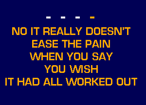 N0 IT REALLY DOESN'T
EASE THE PAIN
WHEN YOU SAY

YOU WISH
IT HAD ALL WORKED OUT